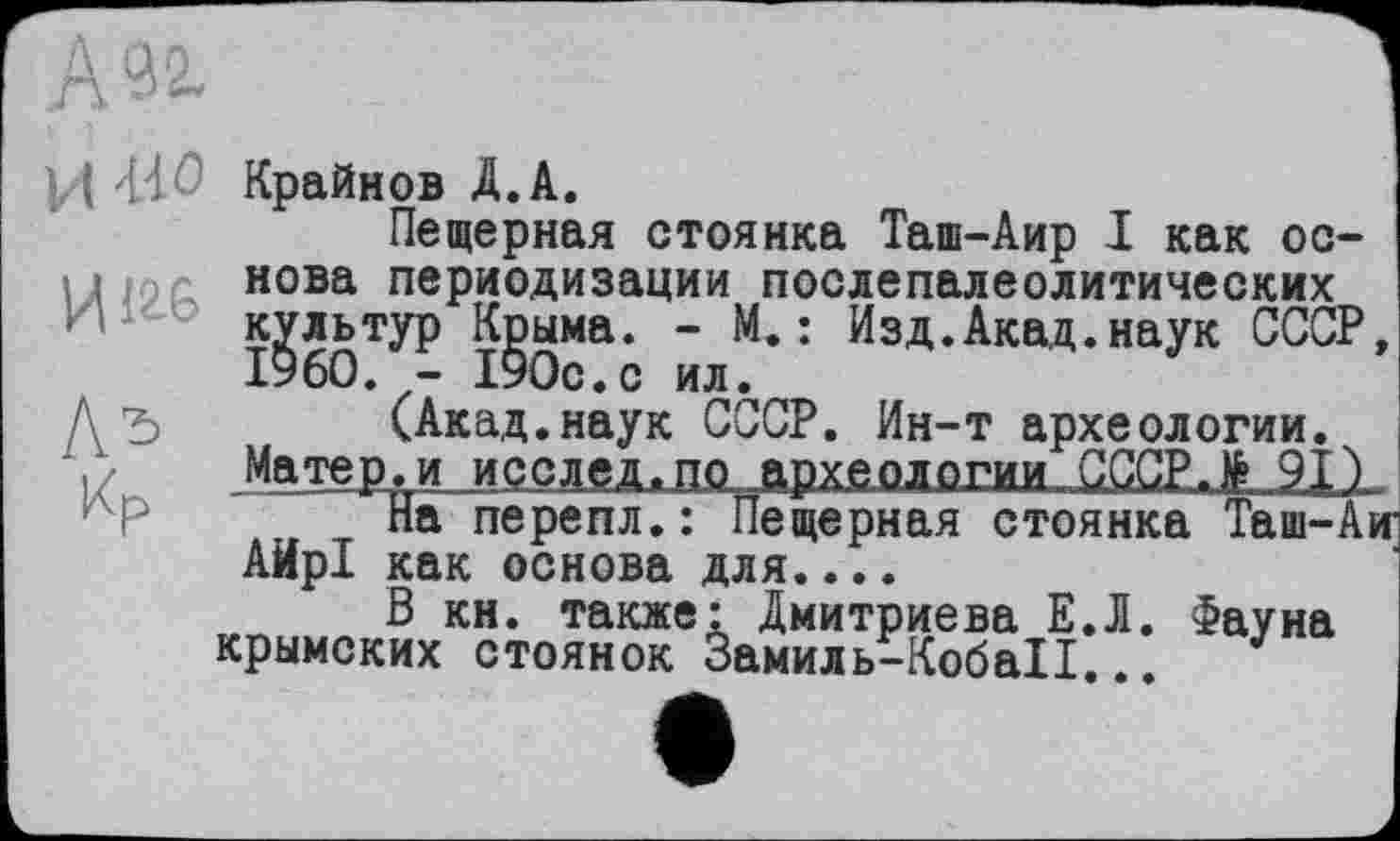 ﻿92.
И -wo
Иігб
Ж
Крайнов Д.А.
Пещерная стоянка Таш-Аир І как основа периодизации послепалеолитических культур К^ыма. “ М.: Изд.Акад.наук СССР, (Акад.наук СССР. Ин-т археологии.
Матер, иjiccae^ÆÆ^pwüajx^^^
На перепл.: Пещерная стоянка Таш-Аю АирІ как основа для....
В кн. также: Дмитриева ЕЛ. Фауна крымских стоянок Замиль-КобаІІ... J